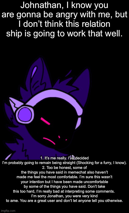 This isn’t gonna end well, I can feel it | Johnathan, I know you are gonna be angry with me, but I don’t think this relation ship is going to work that well. 1. It’s me really. I’ve decided I’m probably going to remain being straight (Shocking for a furry, I know).
2. Too be honest, some of the things you have said in memechat also haven’t made me feel the most comfortable. I’m sure this wasn’t your intention but I have been made uncomfortable by some of the things you have said. Don’t take this too hard, I’m really bad at interpreting some comments. 
I’m sorry Jonathan, you were very kind to ame. You are a great user and don’t let anyone tell you otherwise. | made w/ Imgflip meme maker