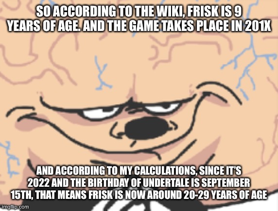 so on September 15th, Frisk would be 30 | SO ACCORDING TO THE WIKI, FRISK IS 9 YEARS OF AGE. AND THE GAME TAKES PLACE IN 201X; AND ACCORDING TO MY CALCULATIONS, SINCE IT’S 2022 AND THE BIRTHDAY OF UNDERTALE IS SEPTEMBER 15TH, THAT MEANS FRISK IS NOW AROUND 20-29 YEARS OF AGE | image tagged in just big brain mokey | made w/ Imgflip meme maker
