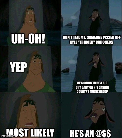 Emperor's New Groove Waterfall  | UH-OH! DON'T TELL ME, SOMEONE P!SSED OFF
KYLE "TRIGGER" CORONEOS; YEP; HE'S GOING TO BE A BIG
CRY BABY ON HIS SAVING
COUNTRY MUSIC BLOG? MOST LIKELY; HE'S AN @$$ | image tagged in emperor's new groove waterfall | made w/ Imgflip meme maker