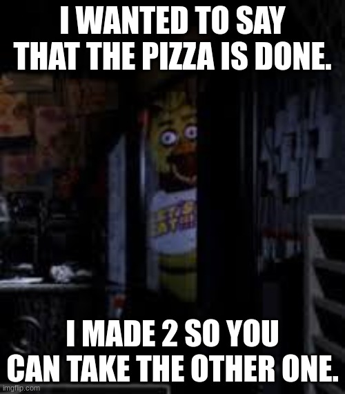 Chica Looking In Window FNAF | I WANTED TO SAY THAT THE PIZZA IS DONE. I MADE 2 SO YOU CAN TAKE THE OTHER ONE. | image tagged in chica looking in window fnaf | made w/ Imgflip meme maker