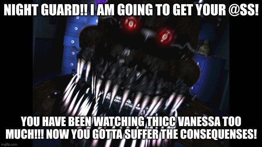 fnaf jumpscare | NIGHT GUARD!! I AM GOING TO GET YOUR @SS! YOU HAVE BEEN WATCHING THICC VANESSA TOO MUCH!!! NOW YOU GOTTA SUFFER THE CONSEQUENSES! | image tagged in fnaf jumpscare | made w/ Imgflip meme maker