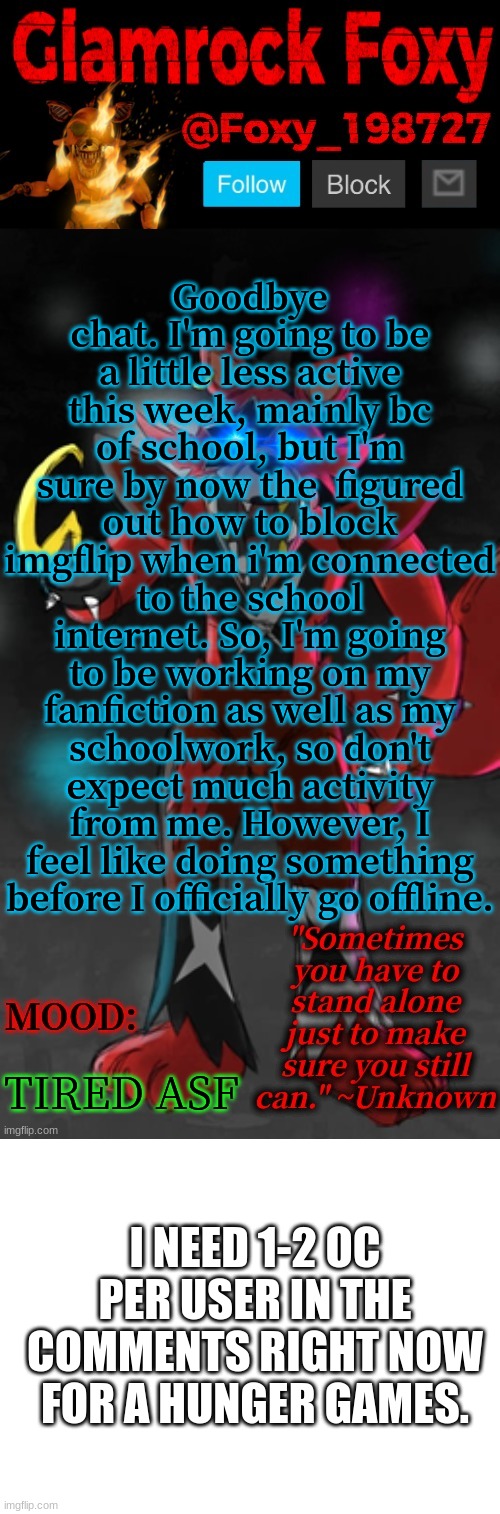 e | Goodbye chat. I'm going to be a little less active this week, mainly bc of school, but I'm sure by now the  figured out how to block imgflip when i'm connected to the school internet. So, I'm going to be working on my fanfiction as well as my schoolwork, so don't expect much activity from me. However, I feel like doing something before I officially go offline. TIRED ASF; I NEED 1-2 OC PER USER IN THE COMMENTS RIGHT NOW FOR A HUNGER GAMES. | image tagged in glamrock foxy announcement template,blank white template | made w/ Imgflip meme maker