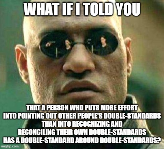 Double-Standards | WHAT IF I TOLD YOU; THAT A PERSON WHO PUTS MORE EFFORT INTO POINTING OUT OTHER PEOPLE'S DOUBLE-STANDARDS
THAN INTO RECOGNIZING AND RECONCILING THEIR OWN DOUBLE-STANDARDS
HAS A DOUBLE-STANDARD AROUND DOUBLE-STANDARDS? | image tagged in what if i told you,double standard,double standards,hypocrisy,hypocrites,professionals have standards | made w/ Imgflip meme maker