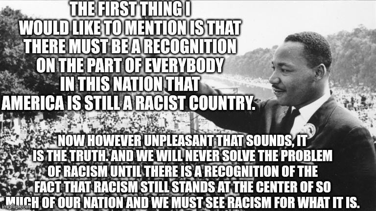 Martin Luther King Jr. | THE FIRST THING I WOULD LIKE TO MENTION IS THAT THERE MUST BE A RECOGNITION ON THE PART OF EVERYBODY IN THIS NATION THAT AMERICA IS STILL A RACIST COUNTRY. NOW HOWEVER UNPLEASANT THAT SOUNDS, IT IS THE TRUTH. AND WE WILL NEVER SOLVE THE PROBLEM OF RACISM UNTIL THERE IS A RECOGNITION OF THE FACT THAT RACISM STILL STANDS AT THE CENTER OF SO MUCH OF OUR NATION AND WE MUST SEE RACISM FOR WHAT IT IS. | image tagged in martin luther king jr | made w/ Imgflip meme maker