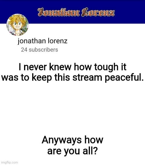 jonathan lorenz temp 3 | I never knew how tough it was to keep this stream peaceful. Anyways how are you all? | image tagged in jonathan lorenz temp 3 | made w/ Imgflip meme maker