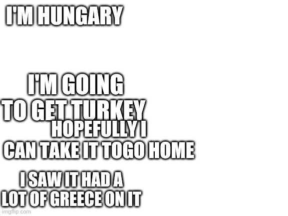 Blank White Template | I'M HUNGARY; I'M GOING TO GET TURKEY; HOPEFULLY I CAN TAKE IT TOGO HOME; I SAW IT HAD A LOT OF GREECE ON IT | image tagged in blank white template | made w/ Imgflip meme maker