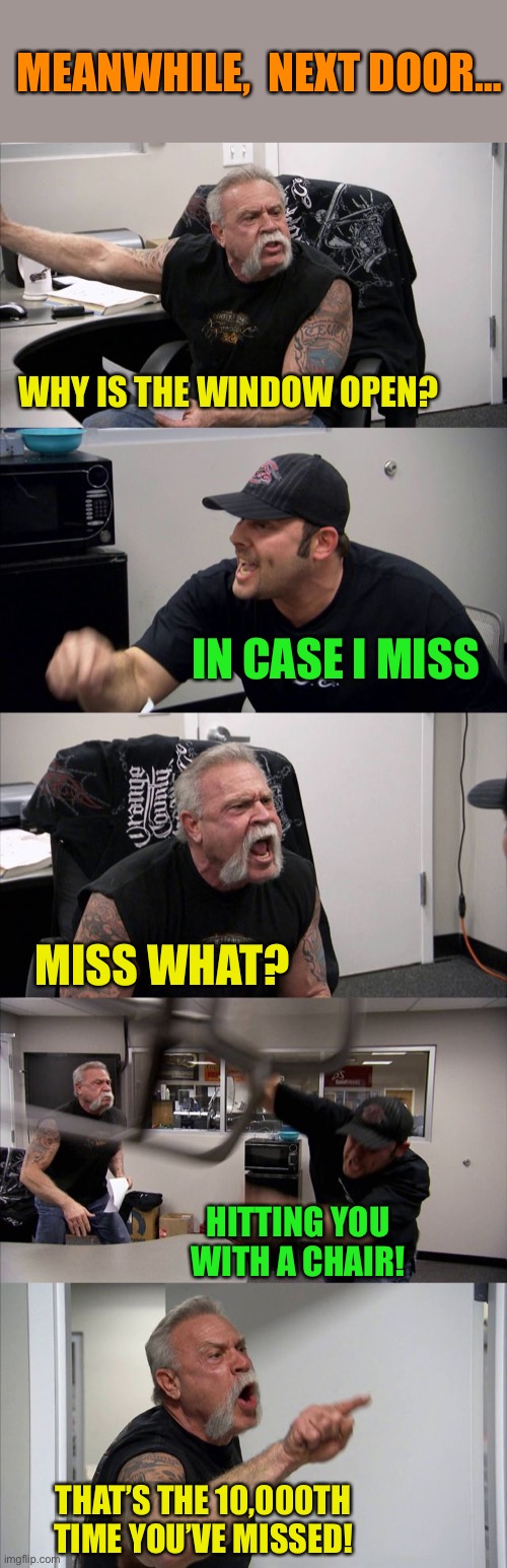 American Chopper Argument Meme | WHY IS THE WINDOW OPEN? IN CASE I MISS MISS WHAT? HITTING YOU WITH A CHAIR! THAT’S THE 10,000TH TIME YOU’VE MISSED! MEANWHILE,  NEXT DOOR… | image tagged in memes,american chopper argument | made w/ Imgflip meme maker