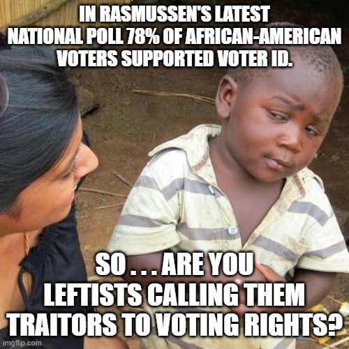 So . . . what gives here leftists? | IN RASMUSSEN'S LATEST NATIONAL POLL 78% OF AFRICAN-AMERICAN VOTERS SUPPORTED VOTER ID. SO . . . ARE YOU LEFTISTS CALLING THEM TRAITORS TO VOTING RIGHTS? | image tagged in memes,third world skeptical kid | made w/ Imgflip meme maker