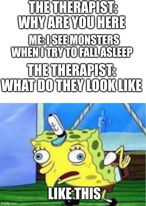 therapist be like... |  THE THERAPIST: WHY ARE YOU HERE; ME: I SEE MONSTERS WHEN I TRY TO FALL ASLEEP; THE THERAPIST: WHAT DO THEY LOOK LIKE; LIKE THIS | image tagged in memes,mocking spongebob,therapist,monster | made w/ Imgflip meme maker