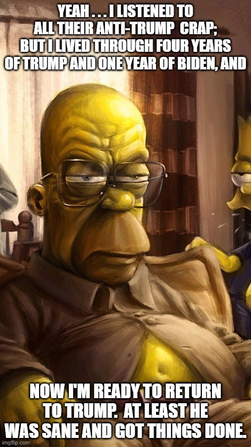 Tired of listening to leftist crap. | YEAH . . . I LISTENED TO ALL THEIR ANTI-TRUMP  CRAP; BUT I LIVED THROUGH FOUR YEARS OF TRUMP AND ONE YEAR OF BIDEN, AND; NOW I'M READY TO RETURN TO TRUMP.  AT LEAST HE WAS SANE AND GOT THINGS DONE. | image tagged in homer wises up | made w/ Imgflip meme maker