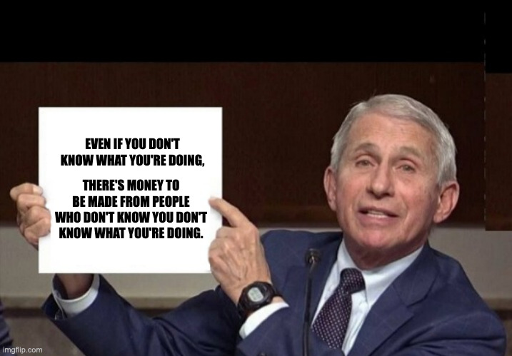 EVEN IF YOU DON'T KNOW WHAT YOU'RE DOING, THERE'S MONEY TO BE MADE FROM PEOPLE WHO DON'T KNOW YOU DON'T KNOW WHAT YOU'RE DOING. | image tagged in conservative,fauci,you fool you fell victim to one of the classic blunders | made w/ Imgflip meme maker