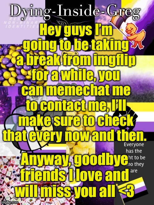 Bye everyone, I hope to talk to you soon | Hey guys I’m going to be taking a break from imgflip for a while, you can memechat me to contact me, I’ll make sure to check that every now and then. Anyway, goodbye friends I love and will miss you all <3 | image tagged in dying inside greg template | made w/ Imgflip meme maker
