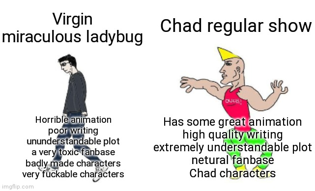 Virgin vs chad | Chad regular show; Virgin miraculous ladybug; Has some great animation
high quality writing
extremely understandable plot
netural fanbase
Chad characters; Horrible animation
poor writing
ununderstandable plot
a very toxic fanbase
badly made characters
very fuckable characters | image tagged in virgin vs chad | made w/ Imgflip meme maker