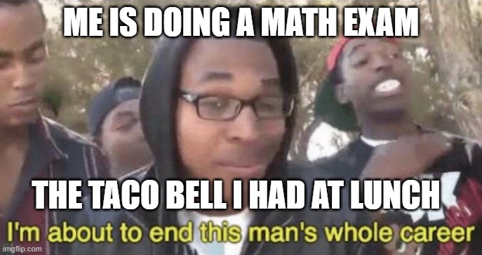 End carrer | ME IS DOING A MATH EXAM; THE TACO BELL I HAD AT LUNCH | image tagged in i m about to end this man s whole career | made w/ Imgflip meme maker