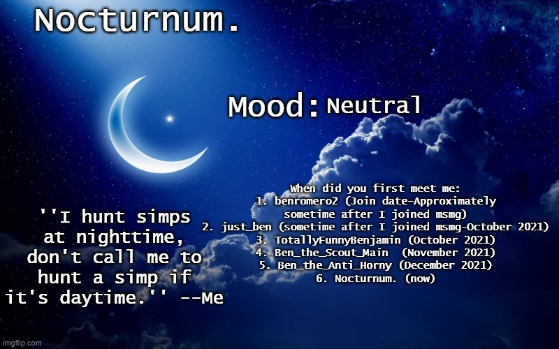 Nocturnum's crescent template | Neutral; When did you first meet me:
1. benromero2 (Join date-Approximately sometime after I joined msmg)
2. just_ben (sometime after I joined msmg-October 2021)
3. TotallyFunnyBenjamin (October 2021)
4. Ben_the_Scout_Main  (November 2021)
5. Ben_the_Anti_Horny (December 2021)
6. Nocturnum. (now) | image tagged in nocturnum's crescent template | made w/ Imgflip meme maker