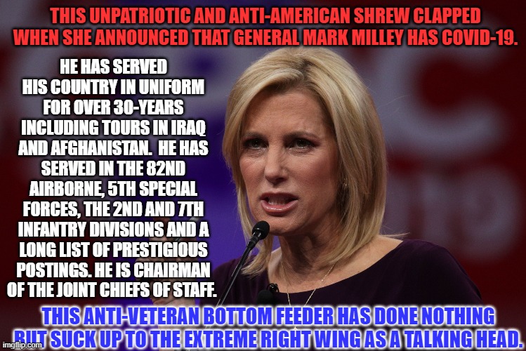 If Fox really Supported Our Troops and Veterans, they would fire her today. | THIS UNPATRIOTIC AND ANTI-AMERICAN SHREW CLAPPED WHEN SHE ANNOUNCED THAT GENERAL MARK MILLEY HAS COVID-19. HE HAS SERVED HIS COUNTRY IN UNIFORM FOR OVER 30-YEARS INCLUDING TOURS IN IRAQ AND AFGHANISTAN.  HE HAS SERVED IN THE 82ND AIRBORNE, 5TH SPECIAL FORCES, THE 2ND AND 7TH INFANTRY DIVISIONS AND A LONG LIST OF PRESTIGIOUS POSTINGS. HE IS CHAIRMAN OF THE JOINT CHIEFS OF STAFF. THIS ANTI-VETERAN BOTTOM FEEDER HAS DONE NOTHING BUT SUCK UP TO THE EXTREME RIGHT WING AS A TALKING HEAD. | image tagged in politics | made w/ Imgflip meme maker