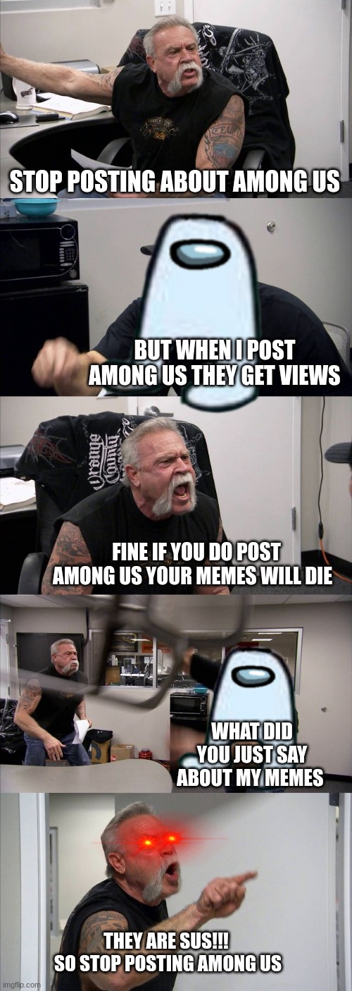 stop posting about among us | STOP POSTING ABOUT AMONG US; BUT WHEN I POST AMONG US THEY GET VIEWS; FINE IF YOU DO POST AMONG US YOUR MEMES WILL DIE; WHAT DID YOU JUST SAY ABOUT MY MEMES; THEY ARE SUS!!! 
SO STOP POSTING AMONG US | image tagged in memes,american chopper argument | made w/ Imgflip meme maker