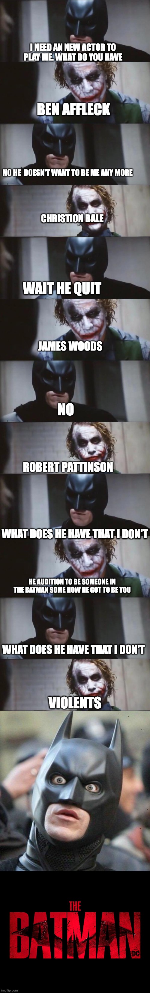 Batman needs an actor and joker gave him Ideas | I NEED AN NEW ACTOR TO PLAY ME. WHAT DO YOU HAVE; BEN AFFLECK; NO HE  DOESN'T WANT TO BE ME ANY MORE; CHRISTION BALE; WAIT HE QUIT; JAMES WOODS; NO; ROBERT PATTINSON; WHAT DOES HE HAVE THAT I DON'T; HE AUDITION TO BE SOMEONE IN THE BATMAN SOME HOW HE GOT TO BE YOU; WHAT DOES HE HAVE THAT I DON'T; VIOLENTS | image tagged in batman and joker,shocked batman | made w/ Imgflip meme maker