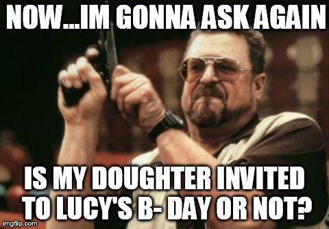 HARDCORE | NOW...IM GONNA ASK AGAIN IS MY DOUGHTER INVITED TO LUCY'S B- DAY OR NOT? | image tagged in memes,am i the only one around here | made w/ Imgflip meme maker