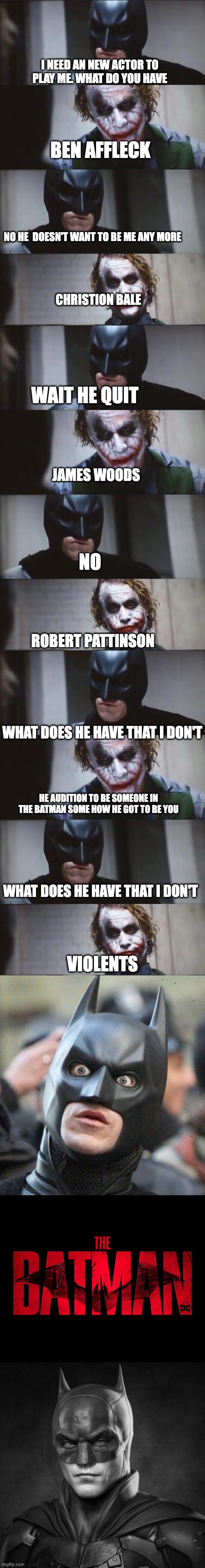 Batman needs a new actor and joker gave him Ideas | I NEED AN NEW ACTOR TO PLAY ME. WHAT DO YOU HAVE; BEN AFFLECK; NO HE  DOESN'T WANT TO BE ME ANY MORE; CHRISTION BALE; WAIT HE QUIT; JAMES WOODS; NO; ROBERT PATTINSON; WHAT DOES HE HAVE THAT I DON'T; HE AUDITION TO BE SOMEONE IN THE BATMAN SOME HOW HE GOT TO BE YOU; WHAT DOES HE HAVE THAT I DON'T; VIOLENTS | image tagged in batman and joker,shocked batman,the batman | made w/ Imgflip meme maker