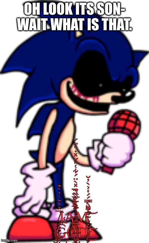 part 1 of sonic.exe fnf roleplay: hill             (no op ocs that can just kill sonic.exe) | OH LOOK ITS SON- WAIT WHAT IS THAT. I̵̡̱͎͓͈̥͈̞̳̞̺̦̎̏͊̽̀̈́͋͑̎̌̽̇͛̈́͘ ̸̢̟̙͙̬͇̰̜̬̅̽͛̃͑̇̀͊ΙĄ̶͚̪̲̼͔̻̪̍̀̽̐̊̏̕̚M̴̨̧̢̡̛̼̺̘̥͍̮̬̦̗̓͌̀̿́́̒͐̀̓̆͘͝ ̵̘̬̟͎̣̞̖̣̱̗̗̺̇͂̕G̵̱̩̦̰̀̑͑O̶̞̺̜̭͇͛̑̀D̷̨̝͔̠̝̳̪̣̻̍́̐͑̽͒̈́̕͜͠ | image tagged in sonic exe | made w/ Imgflip meme maker