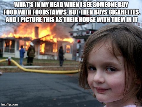 Disaster Girl Meme | WHAT'S IN MY HEAD WHEN I SEE SOMEONE BUY FOOD WITH FOODSTAMPS. BUT THEN BUYS CIGARETTES. AND I PICTURE THIS AS THEIR HOUSE WITH THEM IN IT | image tagged in memes,disaster girl,reactions,deal with it,angry,shopping | made w/ Imgflip meme maker