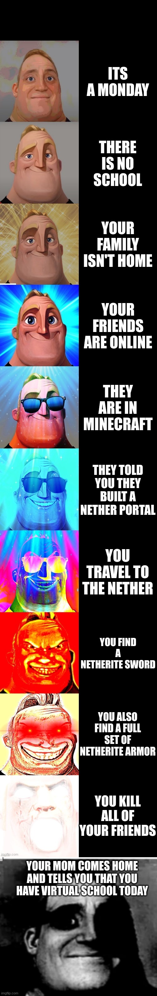 meme | ITS A MONDAY; THERE IS NO SCHOOL; YOUR FAMILY ISN'T HOME; YOUR FRIENDS ARE ONLINE; THEY ARE IN MINECRAFT; THEY TOLD YOU THEY BUILT A NETHER PORTAL; YOU TRAVEL TO THE NETHER; YOU FIND A NETHERITE SWORD; YOU ALSO FIND A FULL SET OF NETHERITE ARMOR; YOU KILL ALL OF YOUR FRIENDS; YOUR MOM COMES HOME AND TELLS YOU THAT YOU HAVE VIRTUAL SCHOOL TODAY | image tagged in mr incredible becoming canny | made w/ Imgflip meme maker