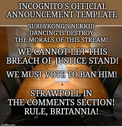 Vote in the comments! | INCOGNITO'S OFFICIAL ANNOUNCEMENT TEMPLATE; SURLYKONG'S NEKKID DANCING IS DESTROY THE MORALS OF THIS STREAM! WE CANNOT LET THIS BREACH OF JUSTICE STAND! WE MUST VOTE TO BAN HIM! STRAWPOLL IN THE COMMENTS SECTION! RULE, BRITANNIA! | image tagged in incognito's official cabinet meeting,ban the monkee | made w/ Imgflip meme maker