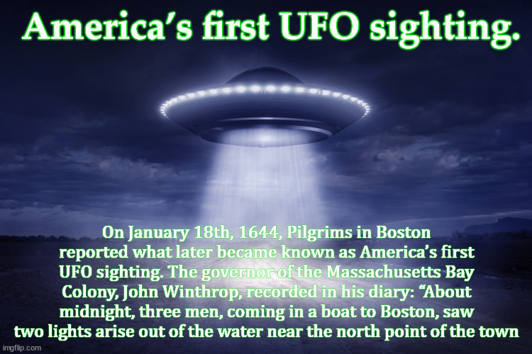 ufo | America’s first UFO sighting. On January 18th, 1644, Pilgrims in Boston reported what later became known as America’s first UFO sighting. The governor of the Massachusetts Bay Colony, John Winthrop, recorded in his diary: “About midnight, three men, coming in a boat to Boston, saw two lights arise out of the water near the north point of the town | image tagged in ufo | made w/ Imgflip meme maker