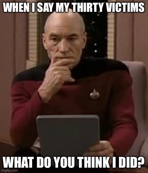 picard thinking | WHEN I SAY MY THIRTY VICTIMS; WHAT DO YOU THINK I DID? | image tagged in picard thinking | made w/ Imgflip meme maker