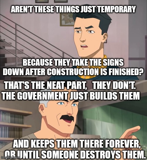 That's the neat part, you don't | AREN'T THESE THINGS JUST TEMPORARY; BECAUSE THEY TAKE THE SIGNS DOWN AFTER CONSTRUCTION IS FINISHED? THAT'S THE NEAT PART,   THEY DON'T. 
THE GOVERNMENT JUST BUILDS THEM; AND KEEPS THEM THERE FOREVER, OR UNTIL SOMEONE DESTROYS THEM. | image tagged in that's the neat part you don't | made w/ Imgflip meme maker