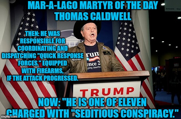 "Normal Tourists," don't have Armories stashed in the perimeter. | MAR-A-LAGO MARTYR OF THE DAY
THOMAS CALDWELL; THEN: HE WAS RESPONSIBLE FOR COORDINATING AND DISPATCHING "QUICK RESPONSE FORCES," EQUIPPED WITH FIREARMS, IF THE ATTACK PROGRESSED. NOW: "HE IS ONE OF ELEVEN CHARGED WITH "SEDITIOUS CONSPIRACY." | image tagged in politics | made w/ Imgflip meme maker