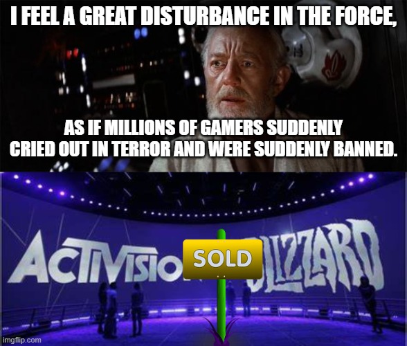 Microsoft buys Blizzard. | I FEEL A GREAT DISTURBANCE IN THE FORCE, AS IF MILLIONS OF GAMERS SUDDENLY CRIED OUT IN TERROR AND WERE SUDDENLY BANNED. | image tagged in obi-wan disturbance force,microsoft,blizzard | made w/ Imgflip meme maker