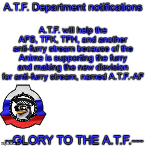 A.T.F.-AF disvision | A.T.F. will help the AFS, TFK, TFH, and another anti-furry stream because of the Anime is supporting the furry and making the new disvision for anti-furry stream, named A.T.F.-AF; A.T.F. Department notifications; --GLORY TO THE A.T.F.--- | image tagged in memes,blank transparent square | made w/ Imgflip meme maker