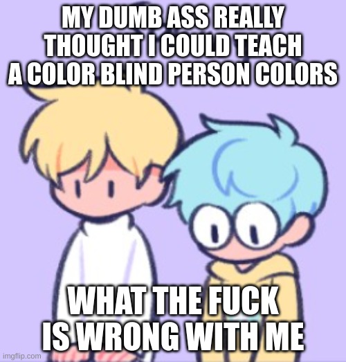 Sowwy | MY DUMB ASS REALLY THOUGHT I COULD TEACH A COLOR BLIND PERSON COLORS; WHAT THE FUCK IS WRONG WITH ME | image tagged in sowwy | made w/ Imgflip meme maker