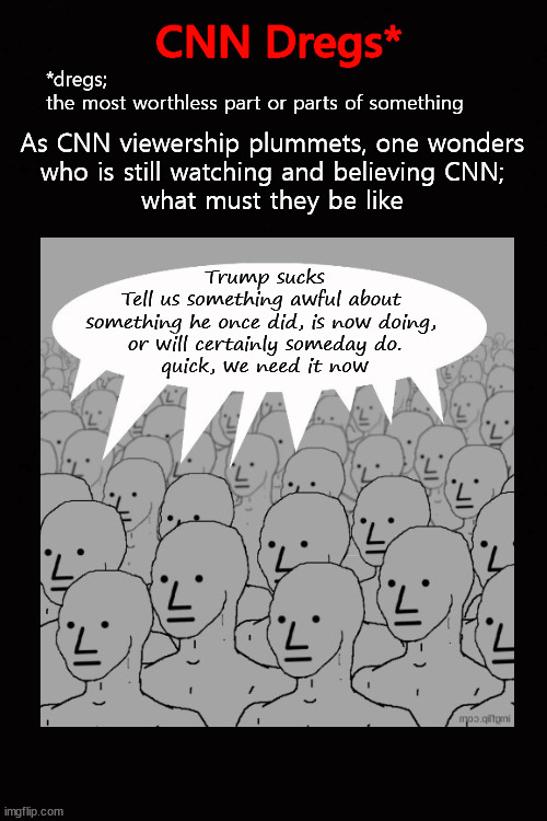 As CNN viewership plummets ... the dregs |  CNN Dregs*; *dregs; 
the most worthless part or parts of something; As CNN viewership plummets, one wonders 
who is still watching and believing CNN; 
what must they be like; Trump sucks
Tell us something awful about 
something he once did, is now doing, 
or will certainly someday do.
quick, we need it now | image tagged in cnn,tds | made w/ Imgflip meme maker