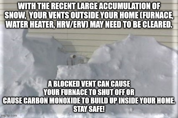 Clear your vents of snow! |  WITH THE RECENT LARGE ACCUMULATION OF SNOW,  YOUR VENTS OUTSIDE YOUR HOME (FURNACE, WATER HEATER, HRV/ERV) MAY NEED TO BE CLEARED. A BLOCKED VENT CAN CAUSE YOUR FURNACE TO SHUT OFF OR CAUSE CARBON MONOXIDE TO BUILD UP INSIDE YOUR HOME.
STAY SAFE! | image tagged in vents,furnace,hrv,hot water tank,snow,ice | made w/ Imgflip meme maker