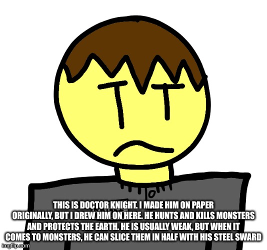 THIS IS DOCTOR KNIGHT. I MADE HIM ON PAPER ORIGINALLY, BUT I DREW HIM ON HERE. HE HUNTS AND KILLS MONSTERS AND PROTECTS THE EARTH. HE IS USUALLY WEAK, BUT WHEN IT COMES TO MONSTERS, HE CAN SLICE THEM IN HALF WITH HIS STEEL SWARD | made w/ Imgflip meme maker