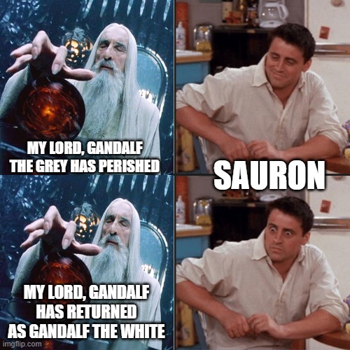 Gandalf returns | SAURON; MY LORD, GANDALF THE GREY HAS PERISHED; MY LORD, GANDALF HAS RETURNED AS GANDALF THE WHITE | image tagged in joey friends,saruman | made w/ Imgflip meme maker