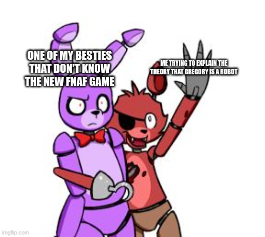 FNaF Hype Everywhere | ONE OF MY BESTIES THAT DON'T KNOW THE NEW FNAF GAME; ME TRYING TO EXPLAIN THE THEORY THAT GREGORY IS A ROBOT | image tagged in fnaf hype everywhere | made w/ Imgflip meme maker