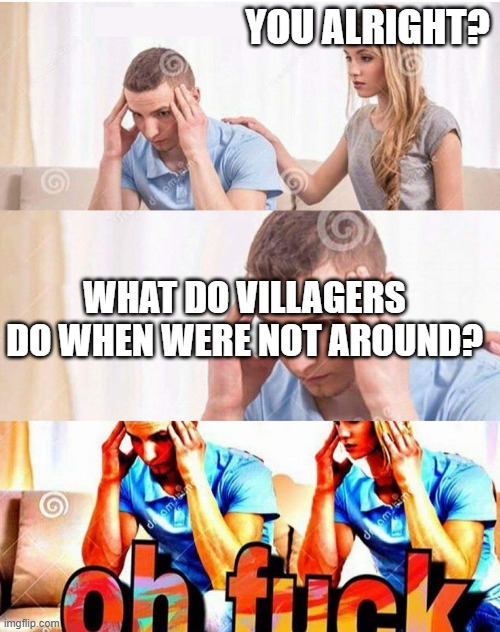 Oh fuck | YOU ALRIGHT? WHAT DO VILLAGERS DO WHEN WERE NOT AROUND? | image tagged in oh fuck | made w/ Imgflip meme maker