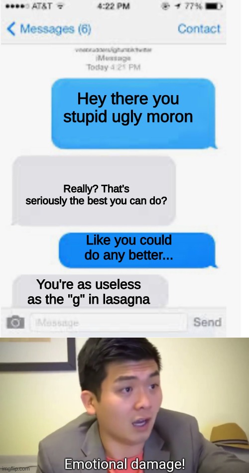  Hey there you stupid ugly moron; Really? That's seriously the best you can do? Like you could do any better... You're as useless as the "g" in lasagna | image tagged in blank text conversation,emotional damage,emotional,insult,insults,text | made w/ Imgflip meme maker