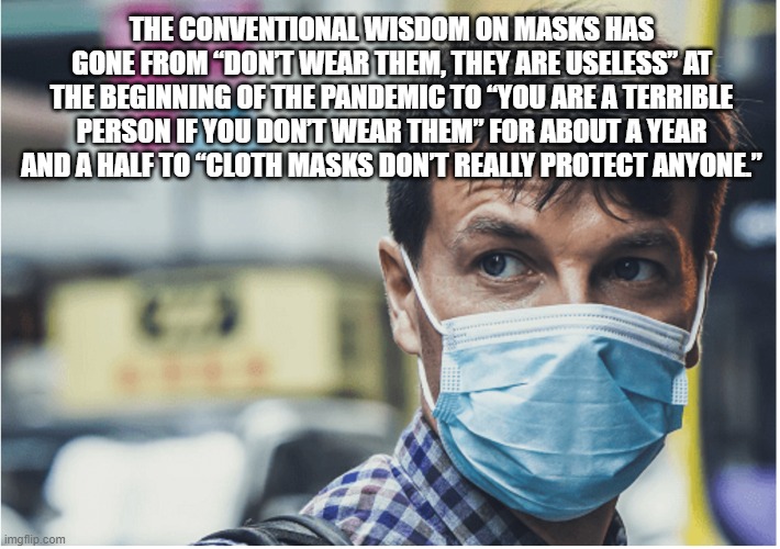 The conventional wisdom on masks has gone from “Don’t wear them, they are useless” at the beginning of the pandemic to “You are  | THE CONVENTIONAL WISDOM ON MASKS HAS GONE FROM “DON’T WEAR THEM, THEY ARE USELESS” AT THE BEGINNING OF THE PANDEMIC TO “YOU ARE A TERRIBLE PERSON IF YOU DON’T WEAR THEM” FOR ABOUT A YEAR AND A HALF TO “CLOTH MASKS DON’T REALLY PROTECT ANYONE.” | image tagged in covid mask | made w/ Imgflip meme maker