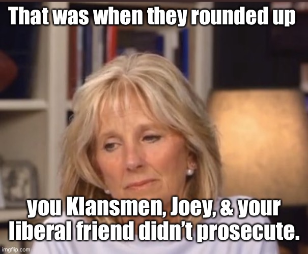 Jill Biden meme | That was when they rounded up you Klansmen, Joey, & your liberal friend didn’t prosecute. | image tagged in jill biden meme | made w/ Imgflip meme maker