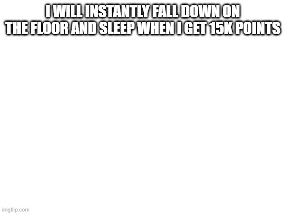 Blank White Template | I WILL INSTANTLY FALL DOWN ON THE FLOOR AND SLEEP WHEN I GET 15K POINTS | image tagged in blank white template | made w/ Imgflip meme maker