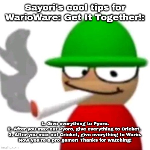Expunged smoking a fat blunt | Sayori's cool tips for WarioWare: Get It Together!:; 1. Give everything to Pyoro.
2. After you max out Pyoro, give everything to Cricket. 
3. After you max out Cricket, give everything to Wario.
Now you're a pro gamer! Thanks for watching! | image tagged in bambi smoking a fat blunt but better | made w/ Imgflip meme maker