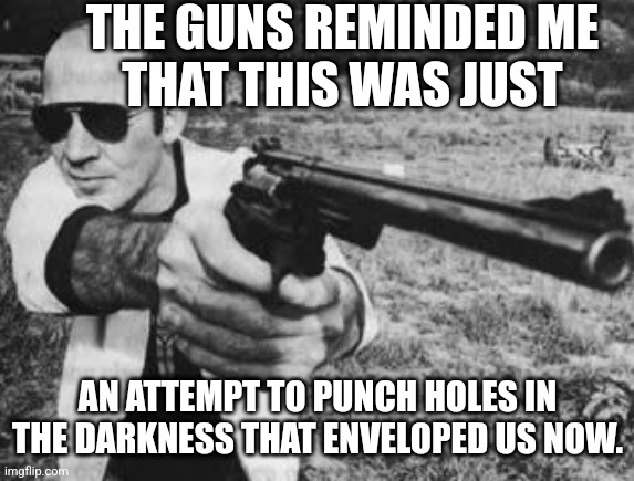Hunter S Thompson | THE GUNS REMINDED ME
THAT THIS WAS JUST; AN ATTEMPT TO PUNCH HOLES IN THE DARKNESS THAT ENVELOPED US NOW. | image tagged in hunter s thompson,guns,gun control,violence,nihilism | made w/ Imgflip meme maker