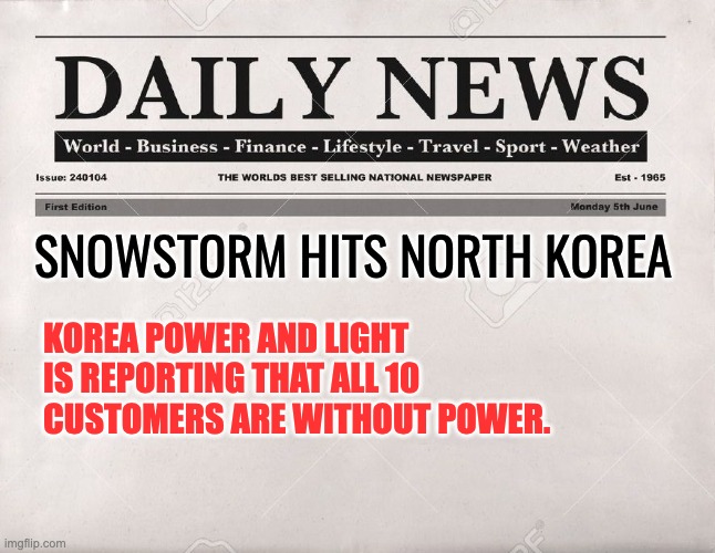 North Korea | SNOWSTORM HITS NORTH KOREA; KOREA POWER AND LIGHT IS REPORTING THAT ALL 10 CUSTOMERS ARE WITHOUT POWER. | image tagged in newspaper | made w/ Imgflip meme maker