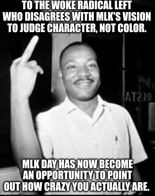 We still have MLKs dream, even if the radical left invented some other dream. | TO THE WOKE RADICAL LEFT WHO DISAGREES WITH MLK'S VISION TO JUDGE CHARACTER, NOT COLOR. MLK DAY HAS NOW BECOME AN OPPORTUNITY TO POINT OUT HOW CRAZY YOU ACTUALLY ARE. | image tagged in mlk martin luther king jr mlk middle finger the bird,stop wokism,radical left,sleepy joe | made w/ Imgflip meme maker