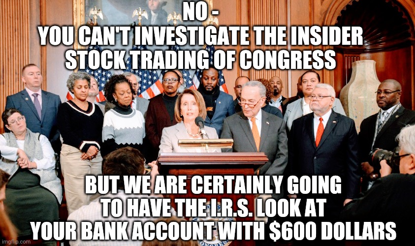 Hypocrites | NO -
YOU CAN'T INVESTIGATE THE INSIDER STOCK TRADING OF CONGRESS; BUT WE ARE CERTAINLY GOING TO HAVE THE I.R.S. LOOK AT YOUR BANK ACCOUNT WITH $600 DOLLARS | image tagged in nancy pelosi,congress,irs,liberals,democrats,joe biden | made w/ Imgflip meme maker